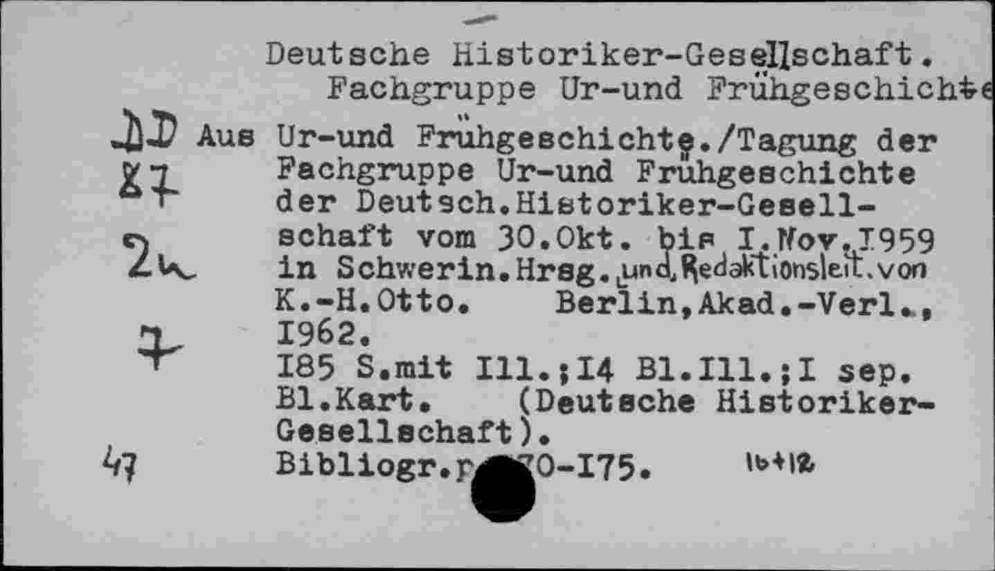 ﻿Deutsche Historiker-Gesellschaft.
Fachgruppe Ur-und Frühgeschichte
Aus Ur-und Frühgeschichte./Tagung der Fachgruppe Ur-und Frühgeschichte der Deutsch.Historiker-Gesellschaft vom 3O.Okt. bis I.Tfov.1959 in Schwerin.Hrsg.Uund^eci^<tionslett.von K.-H.Otto. Berlin, Akad.-Verl.., 1962.
185 S.mit Ill.j14 Bl.Ill.jI sep. Bl.Kart. (Deutsche Historiker-Gesellschaft).
Bibliogr.rÄkO-175.